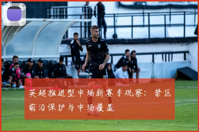 英超推进型中场新赛季观察:禁区前沿保护与中场覆盖